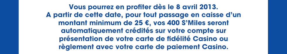 Pour tout passage en caisse d'un montant minimum de 25 euros, 400 S'Miles seront automatiquement crédités sur votre compte sur présentation de votre carte de fidélité Casino ou règlement avec votre carte de paiement Casino
